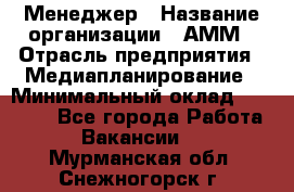 Менеджер › Название организации ­ АММ › Отрасль предприятия ­ Медиапланирование › Минимальный оклад ­ 30 000 - Все города Работа » Вакансии   . Мурманская обл.,Снежногорск г.